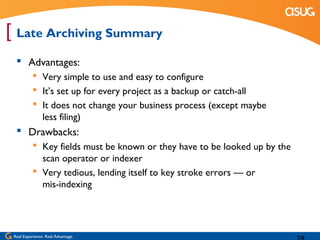 [ Late Archiving Summary
   Advantages:
            Very simple to use and easy to configure
            It’s set up for every project as a backup or catch-all
            It does not change your business process (except maybe
             less filing)
   Drawbacks:
            Key fields must be known or they have to be looked up by the
             scan operator or indexer
            Very tedious, lending itself to key stroke errors — or
             mis-indexing




 Real Experience. Real Advantage.
 