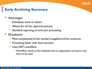 [ Early Archiving Summary
   Advantages:
            Distribute work to others
            Allows for ad hoc approval process
            Standard reporting on end-user processing
   Drawbacks:
            Most complicated of the standard supplied archive scenarios
            Processing faster with dual monitors
            Uses SAP’s workflow
                    Workflow needs to be initialized and an organization structure may
                     have to be used




 Real Experience. Real Advantage.
 