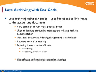 [ Late Archiving with Bar Code
   Late archiving using bar codes – uses bar codes to link image
    to the accounting document
                    Very common in A/P, most popular by far
                    Used to identify accounting transactions missing back-up
                     documentation
                    Individual document indexing/categorizing is eliminated
                    Requires very little training
                    Scanning is much more efficient
                             No indexing
                             No scanning separator sheets


                    Very effective and easy to use scanning technique



 Real Experience. Real Advantage.
 