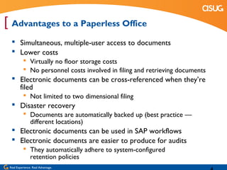 [ Advantages to a Paperless Office
   Simultaneous, multiple-user access to documents
   Lower costs
            Virtually no floor storage costs
            No personnel costs involved in filing and retrieving documents
   Electronic documents can be cross-referenced when they’re
    filed
            Not limited to two dimensional filing
   Disaster recovery
            Documents are automatically backed up (best practice —
             different locations)
   Electronic documents can be used in SAP workflows
   Electronic documents are easier to produce for audits
            They automatically adhere to system-configured
             retention policies
 Real Experience. Real Advantage.
 