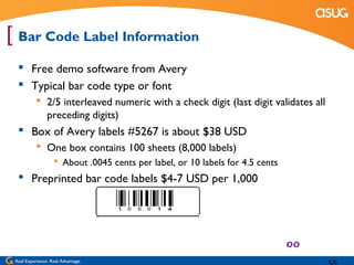 [ Bar Code Label Information
   Free demo software from Avery
   Typical bar code type or font
            2/5 interleaved numeric with a check digit (last digit validates all
             preceding digits)
   Box of Avery labels #5267 is about $38 USD
            One box contains 100 sheets (8,000 labels)
                    About .0045 cents per label, or 10 labels for 4.5 cents
   Preprinted bar code labels $4-7 USD per 1,000




 Real Experience. Real Advantage.
 