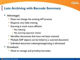 [ Late Archiving with Barcode Summary
   Advantages:
            Does not change the existing A/P process
            Requires very little training
            Scanning is much more efficient
                    No indexing
                    No scanning separator sheets
            Identifies documents that have not been scanned
            Multiple SAP objects can be linked to a scanned document
            Individual document indexing/categorizing is eliminated
   Drawback:
            Need to manage and print/buy barcodes


 Real Experience. Real Advantage.
 