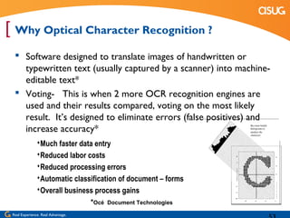 [ Why Optical Character Recognition ?
   Software designed to translate images of handwritten or
    typewritten text (usually captured by a scanner) into machine-
    editable text*
   Voting- This is when 2 more OCR recognition engines are
    used and their results compared, voting on the most likely
    result. It’s designed to eliminate errors (false positives) and
    increase accuracy*
               Much faster data entry
               Reduced labor costs
               Reduced processing errors
               Automatic classification of document – forms
               Overall business process gains
                                    *Océ   Document Technologies

 Real Experience. Real Advantage.
 