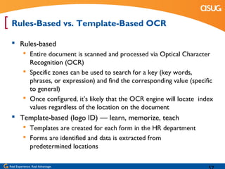 [ Rules-Based vs. Template-Based OCR
   Rules-based
            Entire document is scanned and processed via Optical Character
             Recognition (OCR)
            Specific zones can be used to search for a key (key words,
             phrases, or expression) and find the corresponding value (specific
             to general)
            Once configured, it’s likely that the OCR engine will locate index
             values regardless of the location on the document
   Template-based (logo ID) — learn, memorize, teach
            Templates are created for each form in the HR department
            Forms are identified and data is extracted from
             predetermined locations

 Real Experience. Real Advantage.
 