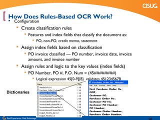 [  Configuration Rules-Based OCR Work?
  How Does
            Create classification rules
                    Features and index fields that classify the document as:
                             PO, non-PO, credit memo, statement
            Assign index fields based on classification
                    PO invoice classified — PO number, invoice date, invoice
                     amount, and invoice number
            Assign rules and logic to the key values (index fields)
                    PO Number, PO #, P.O. Num = (45########)
                             Logical expression 45[0-9]{8} validates 4512345678


 Dictionaries




 Real Experience. Real Advantage.
 