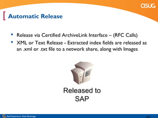 [ Automatic Release
      Release via Certified ArchiveLink Interface – (RFC Calls)
      XML or Text Release - Extracted index fields are released as
       an .xml or .txt file to a network share, along with Images




                                    Released to
                                       SAP

 Real Experience. Real Advantage.
 