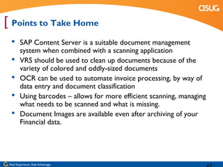[ Points to Take Home
   SAP Content Server is a suitable document management
    system when combined with a scanning application
   VRS should be used to clean up documents because of the
    variety of colored and oddly-sized documents
   OCR can be used to automate invoice processing, by way of
    data entry and document classification
   Using barcodes – allows for more efficient scanning, managing
    what needs to be scanned and what is missing.
   Document Images are available even after archiving of your
    Financial data.




 Real Experience. Real Advantage.
 