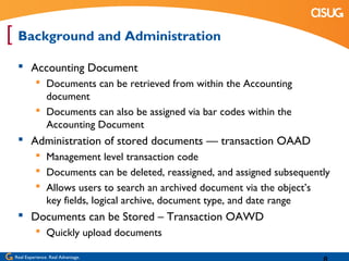 [ Background and Administration
   Accounting Document
            Documents can be retrieved from within the Accounting
             document
            Documents can also be assigned via bar codes within the
             Accounting Document
   Administration of stored documents — transaction OAAD
            Management level transaction code
            Documents can be deleted, reassigned, and assigned subsequently
            Allows users to search an archived document via the object’s
             key fields, logical archive, document type, and date range
   Documents can be Stored – Transaction OAWD
            Quickly upload documents

 Real Experience. Real Advantage.
 
