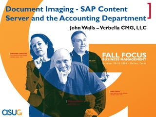 Document Imaging - SAP Content
Server and the Accounting Department
                                                                              ]
                                John Walls – Verbella CMG, LLC



[ GRETCHEN LINDQUIST
 ASUG INSTALLATION MEMBER
 MEMBER SINCE: 1999




                                                  [ GREG CAPPS
                                                   ASUG INSTALLATION MEMBER
                                                   MEMBER SINCE:1998




                            [ ISRAEL OLIVKOVICH
                             SAP EMPLOYEE
                             MEMBER SINCE: 2004
 