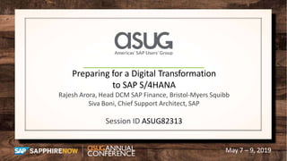 May 7 – 9, 2019
Preparing for a Digital Transformation
to SAP S/4HANA
Rajesh Arora, Head DCM SAP Finance, Bristol-Myers Squibb
Siva Boni, Chief Support Architect, SAP
Session ID ASUG82313
 