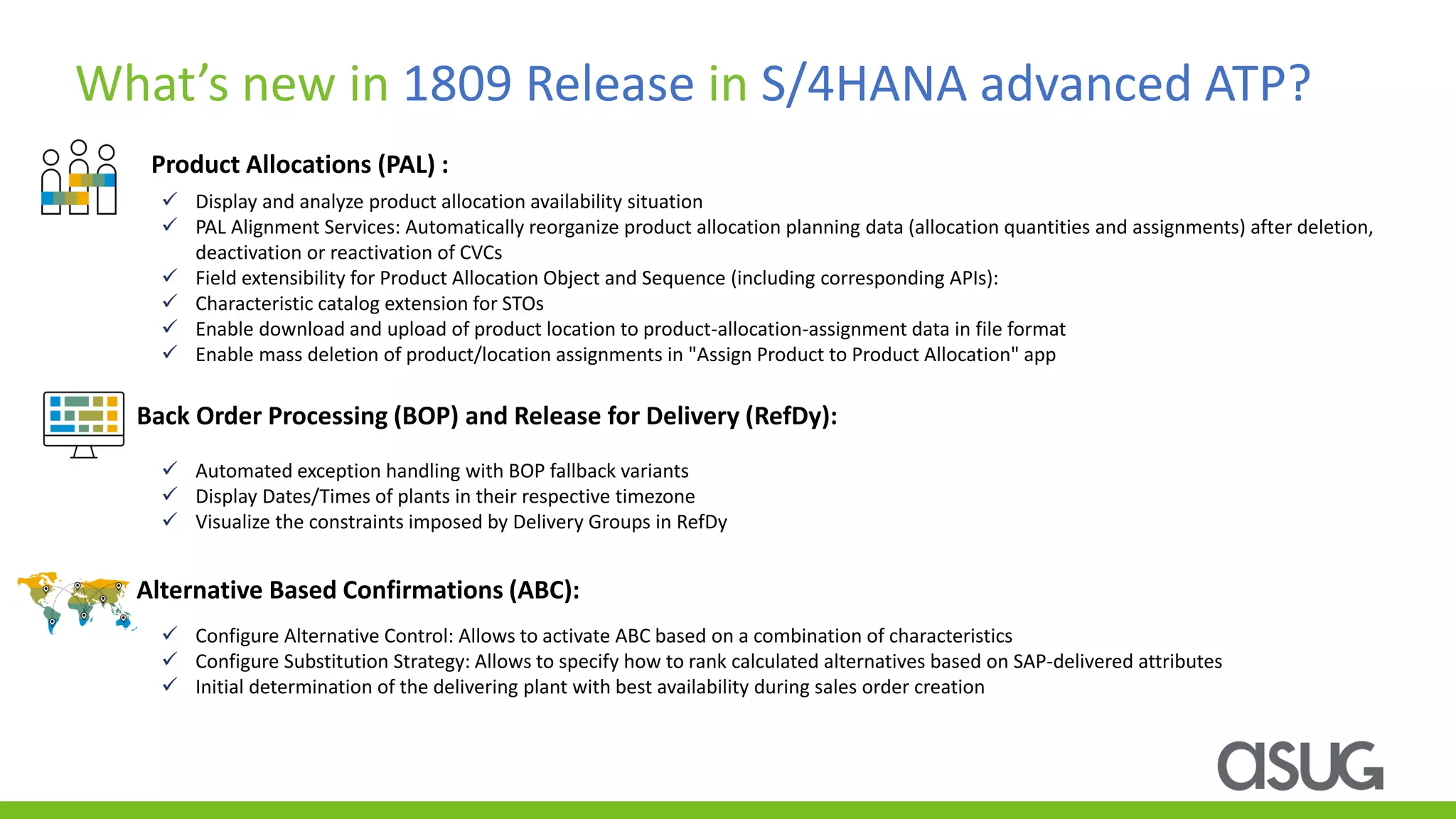 Product Allocations (PAL) :
What’s new in 1809 Release in S/4HANA advanced ATP?
✓ Display and analyze product allocation availability situation
✓ PAL Alignment Services: Automatically reorganize product allocation planning data (allocation quantities and assignments) after deletion,
deactivation or reactivation of CVCs
✓ Field extensibility for Product Allocation Object and Sequence (including corresponding APIs):
✓ Characteristic catalog extension for STOs
✓ Enable download and upload of product location to product-allocation-assignment data in file format
✓ Enable mass deletion of product/location assignments in "Assign Product to Product Allocation" app
Back Order Processing (BOP) and Release for Delivery (RefDy):
Alternative Based Confirmations (ABC):
✓ Automated exception handling with BOP fallback variants
✓ Display Dates/Times of plants in their respective timezone
✓ Visualize the constraints imposed by Delivery Groups in RefDy
✓ Configure Alternative Control: Allows to activate ABC based on a combination of characteristics
✓ Configure Substitution Strategy: Allows to specify how to rank calculated alternatives based on SAP-delivered attributes
✓ Initial determination of the delivering plant with best availability during sales order creation
 