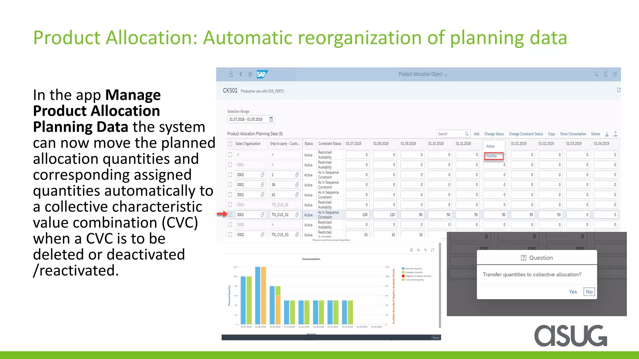 In the app Manage
Product Allocation
Planning Data the system
can now move the planned
allocation quantities and
corresponding assigned
quantities automatically to
a collective characteristic
value combination (CVC)
when a CVC is to be
deleted or deactivated
/reactivated.
Product Allocation: Automatic reorganization of planning data
 