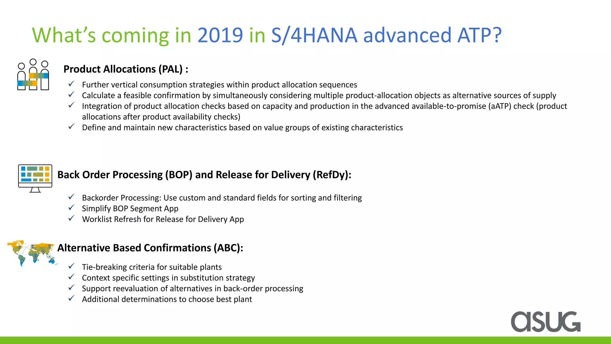 Product Allocations (PAL) :
What’s coming in 2019 in S/4HANA advanced ATP?
✓ Further vertical consumption strategies within product allocation sequences
✓ Calculate a feasible confirmation by simultaneously considering multiple product-allocation objects as alternative sources of supply
✓ Integration of product allocation checks based on capacity and production in the advanced available-to-promise (aATP) check (product
allocations after product availability checks)
✓ Define and maintain new characteristics based on value groups of existing characteristics
Back Order Processing (BOP) and Release for Delivery (RefDy):
Alternative Based Confirmations (ABC):
✓ Backorder Processing: Use custom and standard fields for sorting and filtering
✓ Simplify BOP Segment App
✓ Worklist Refresh for Release for Delivery App
✓ Tie-breaking criteria for suitable plants
✓ Context specific settings in substitution strategy
✓ Support reevaluation of alternatives in back-order processing
✓ Additional determinations to choose best plant
 