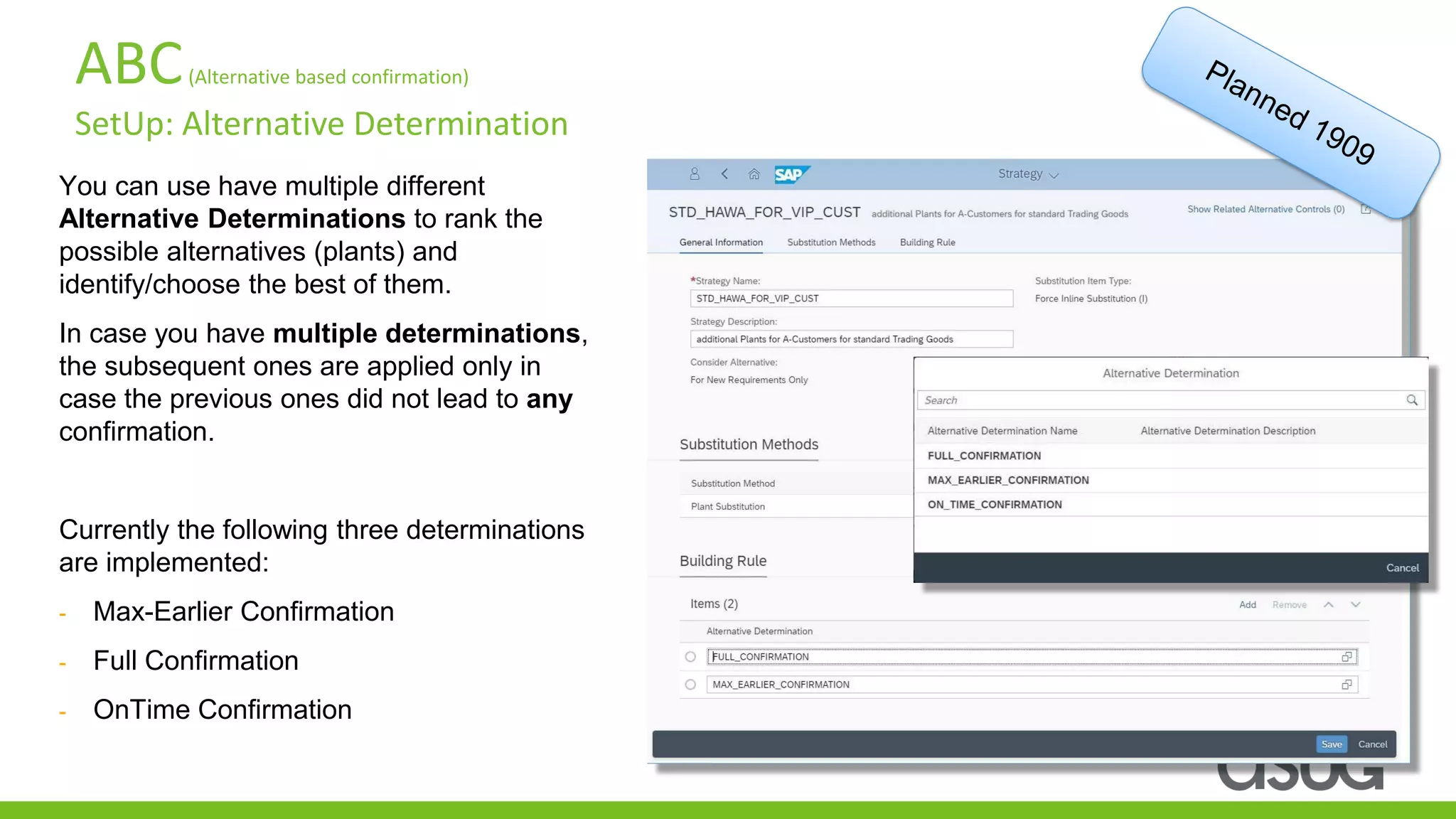 ABC(Alternative based confirmation)
SetUp: Alternative Determination
You can use have multiple different
Alternative Determinations to rank the
possible alternatives (plants) and
identify/choose the best of them.
In case you have multiple determinations,
the subsequent ones are applied only in
case the previous ones did not lead to any
confirmation.
Currently the following three determinations
are implemented:
- Max-Earlier Confirmation
- Full Confirmation
- OnTime Confirmation
 