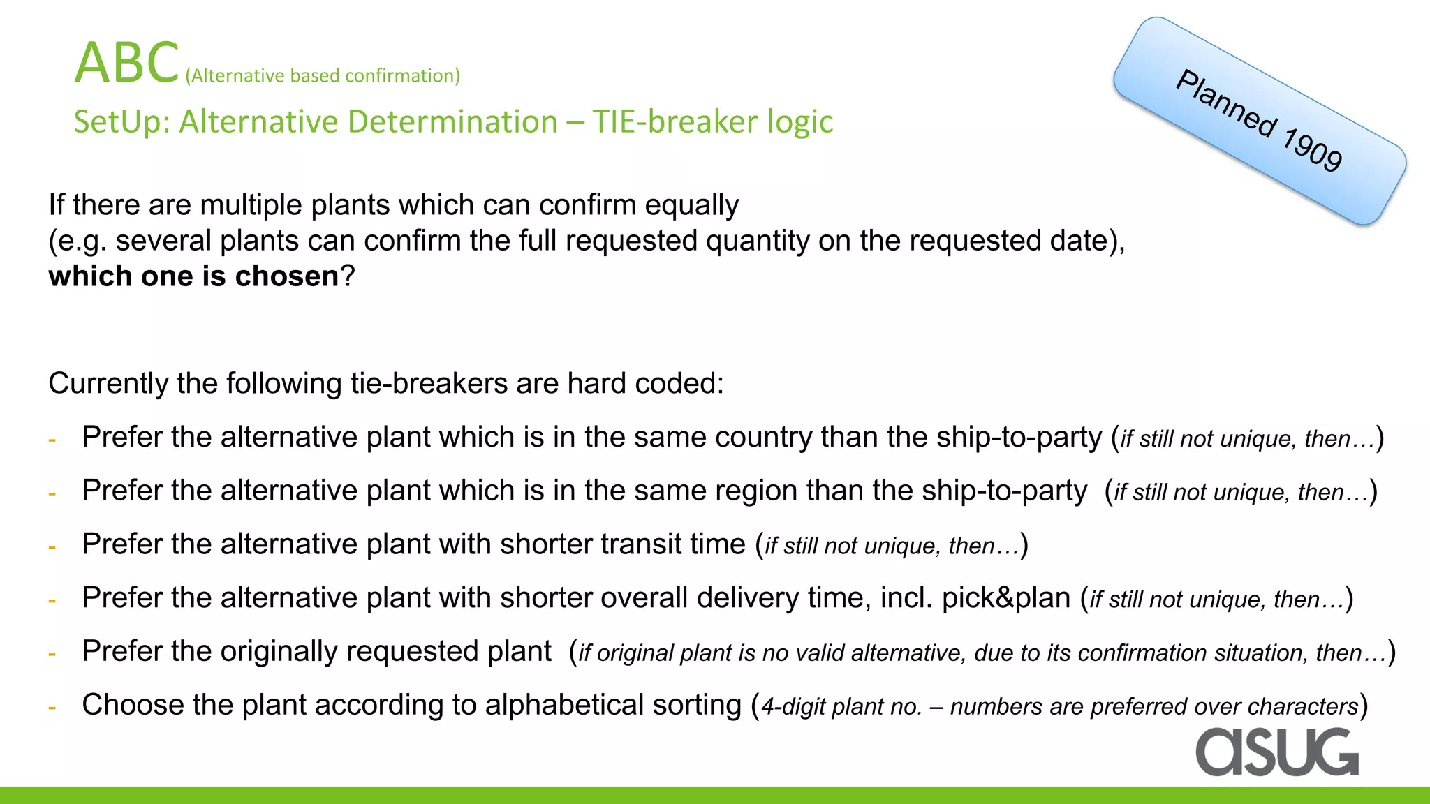 ABC(Alternative based confirmation)
SetUp: Alternative Determination – TIE-breaker logic
If there are multiple plants which can confirm equally
(e.g. several plants can confirm the full requested quantity on the requested date),
which one is chosen?
Currently the following tie-breakers are hard coded:
- Prefer the alternative plant which is in the same country than the ship-to-party (if still not unique, then…)
- Prefer the alternative plant which is in the same region than the ship-to-party (if still not unique, then…)
- Prefer the alternative plant with shorter transit time (if still not unique, then…)
- Prefer the alternative plant with shorter overall delivery time, incl. pick&plan (if still not unique, then…)
- Prefer the originally requested plant (if original plant is no valid alternative, due to its confirmation situation, then…)
- Choose the plant according to alphabetical sorting (4-digit plant no. – numbers are preferred over characters)
 