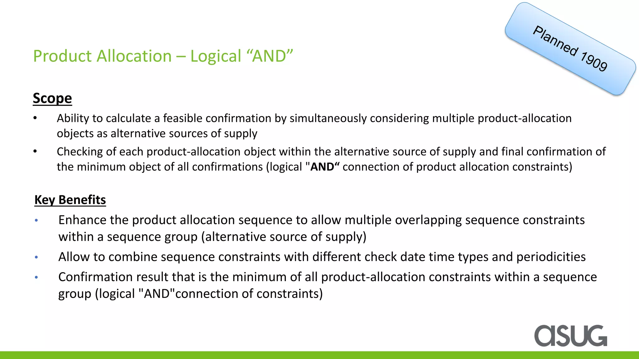 Scope
• Ability to calculate a feasible confirmation by simultaneously considering multiple product-allocation
objects as alternative sources of supply
• Checking of each product-allocation object within the alternative source of supply and final confirmation of
the minimum object of all confirmations (logical "AND“ connection of product allocation constraints)
Product Allocation – Logical “AND”
Key Benefits
• Enhance the product allocation sequence to allow multiple overlapping sequence constraints
within a sequence group (alternative source of supply)
• Allow to combine sequence constraints with different check date time types and periodicities
• Confirmation result that is the minimum of all product-allocation constraints within a sequence
group (logical "AND"connection of constraints)
 