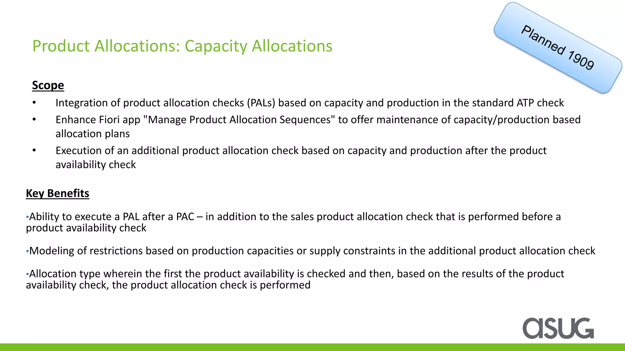 Scope
• Integration of product allocation checks (PALs) based on capacity and production in the standard ATP check
• Enhance Fiori app "Manage Product Allocation Sequences" to offer maintenance of capacity/production based
allocation plans
• Execution of an additional product allocation check based on capacity and production after the product
availability check
Product Allocations: Capacity Allocations
Key Benefits
•Ability to execute a PAL after a PAC – in addition to the sales product allocation check that is performed before a
product availability check
•Modeling of restrictions based on production capacities or supply constraints in the additional product allocation check
•Allocation type wherein the first the product availability is checked and then, based on the results of the product
availability check, the product allocation check is performed
 