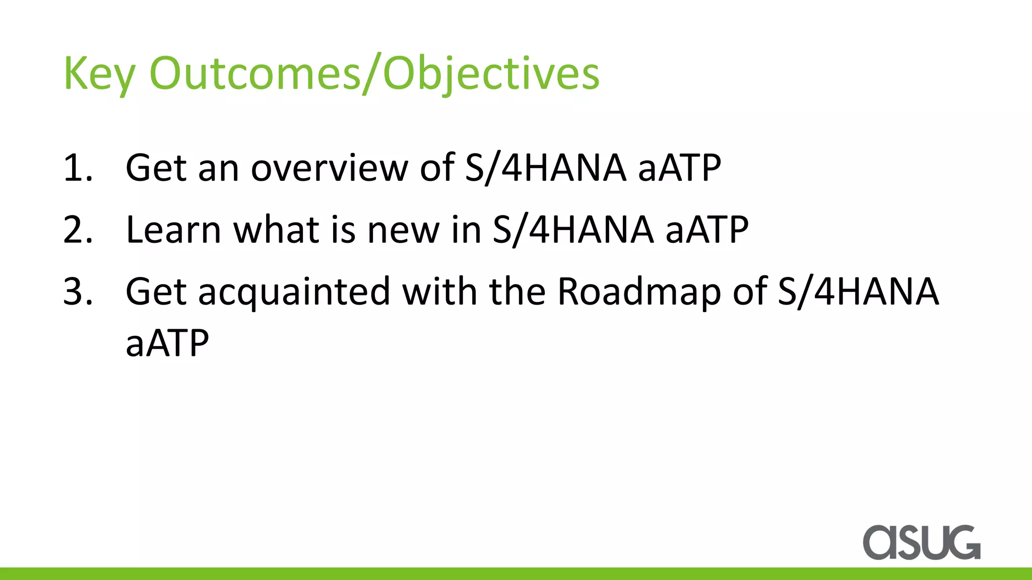 Key Outcomes/Objectives
1. Get an overview of S/4HANA aATP
2. Learn what is new in S/4HANA aATP
3. Get acquainted with the Roadmap of S/4HANA
aATP
 