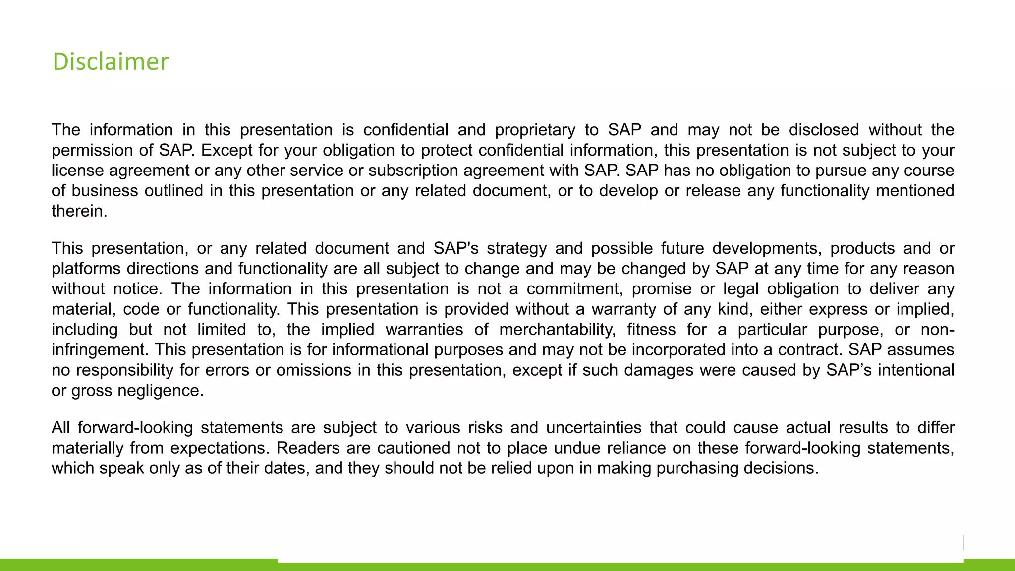 Disclaimer
The information in this presentation is confidential and proprietary to SAP and may not be disclosed without the
permission of SAP. Except for your obligation to protect confidential information, this presentation is not subject to your
license agreement or any other service or subscription agreement with SAP. SAP has no obligation to pursue any course
of business outlined in this presentation or any related document, or to develop or release any functionality mentioned
therein.
This presentation, or any related document and SAP's strategy and possible future developments, products and or
platforms directions and functionality are all subject to change and may be changed by SAP at any time for any reason
without notice. The information in this presentation is not a commitment, promise or legal obligation to deliver any
material, code or functionality. This presentation is provided without a warranty of any kind, either express or implied,
including but not limited to, the implied warranties of merchantability, fitness for a particular purpose, or non-
infringement. This presentation is for informational purposes and may not be incorporated into a contract. SAP assumes
no responsibility for errors or omissions in this presentation, except if such damages were caused by SAP’s intentional
or gross negligence.
All forward-looking statements are subject to various risks and uncertainties that could cause actual results to differ
materially from expectations. Readers are cautioned not to place undue reliance on these forward-looking statements,
which speak only as of their dates, and they should not be relied upon in making purchasing decisions.
 