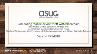 May 7 – 9, 2019
Combating mobile device theft with Blockchain
Raja Prasad Gupta, Solution Architect, SAP
Aseem Gaur, Vice President, Camelot ITLab
Stephan Westermeyr, Vice President of Order Management and Billing, Deutsche Telekom
Session ID 84010
 