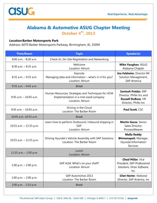Alabama & Automotive ASUG Chapter Meeting
October 4th
, 2013
Location:Barber Motorsports Park
Address: 6079 Barber Motorsports Parkway, Birmingham, AL 35094
Time/Room Topic Speaker(s)
8:00 a.m. - 8:30 a.m. Check-In, On-Site Registration and Networking
8:30 a.m. – 8:35 a.m.
Welcome
Location: Atrium
Mike Vaughan, ASUG
Alabama Chapter
8:35 a.m. – 9:35 a.m.
Keynote
Managing data and information – what’s in it for you?
Location: Atrium
Ina Felsheim, Director IM
Solution Management,
SAP America
9:35 a.m. – 9:45 a.m. Break
9:45 a.m. – 10:45 a.m.
Human Resources, Strategies and Techniques for HCM
Implementation in a mid-sized company
Location: Atrium
Santosh Potdar, ERP
Director, Phifer Inc and
Russell DuBose, HR
Director, Phifer Inc
9:45 a.m. – 10:45 a.m.
Driving in the Cloud
Location: The Barber Room
Paul Scott, CSC
10:45 a.m.-10:55 a.m. Break
10:55 a.m. – 11:55 p.m.
Learn how to perform Outbound / Inbound shipping in
SAP.
Location: Atrium
Martin Garza, Senior
Sales Director,
ProcessWeaver
10:55 a.m. – 11:55 p.m.
Driving Hyundai’s Vehicle Assembly with SAP Solutions
Location: The Barber Room
Malla Reddy
Bhimanapati, Manager,
Hyundai Information
Services.
11:55 a.m. – 1:00 p.m.
Lunch
Location: Atrium
1:00 p.m. – 2:00 p.m.
SAP ALM, What’s on your shelf?
Location: Atrium
Chad Miller, Vice
President, SAP Professional
Solutions, Orasi Software,
Inc.
1:00 p.m. – 2:00 p.m.
SAP Automotive 2013
Location: The Barber Room
Chet Harter, National
Director, SAP America, Inc
2:00 p.m. - 2:10 p.m. Break
 