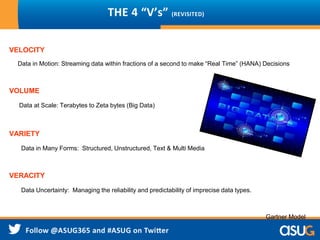 THE 4 “V’s” (REVISITED)
VELOCITY
Data in Motion: Streaming data within fractions of a second to make “Real Time” (HANA) Decisions
VOLUME
Data at Scale: Terabytes to Zeta bytes (Big Data)
VARIETY
Data in Many Forms: Structured, Unstructured, Text & Multi Media
VERACITY
Data Uncertainty: Managing the reliability and predictability of imprecise data types.
Gartner Model
 