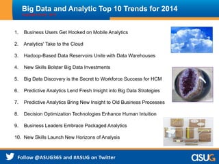 Big Data and Analytic Top 10 Trends for 2014
Copyright Oracle - 2013
1. Business Users Get Hooked on Mobile Analytics
2. Analytics' Take to the Cloud
3. Hadoop-Based Data Reservoirs Unite with Data Warehouses
4. New Skills Bolster Big Data Investments
5. Big Data Discovery is the Secret to Workforce Success for HCM
6. Predictive Analytics Lend Fresh Insight into Big Data Strategies
7. Predictive Analytics Bring New Insight to Old Business Processes
8. Decision Optimization Technologies Enhance Human Intuition
9. Business Leaders Embrace Packaged Analytics
10. New Skills Launch New Horizons of Analysis
 