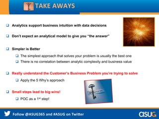  Analytics support business intuition with data decisions
 Don’t expect an analytical model to give you “the answer”
 Simpler is Better
 The simplest approach that solves your problem is usually the best one
 There is no correlation between analytic complexity and business value
 Really understand the Customer’s Business Problem you’re trying to solve
 Apply the 5 Why’s approach
 Small steps lead to big wins!
 POC as a 1st step!
TAKE AWAYS
 