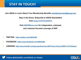 Join ASUG or Learn About Your Membership Benefits memberservices@asug.com
Stay in the Know, Subscribe to ASUG Newsletters
Visit asug.com/newsletters
Visit ASUGNews.com for independent, unbiased,
and customer-focused coverage of SAP.
 TWITTER: https://twitter.com/ASUG365
 FACEBOOK: https://www.facebook.com/ASUG365
 LINKEDIN: http://www.linkedIn.com/groups/Americas-SAP-Users-Group-ASUG-112172/about
STAY IN TOUCH!
 
