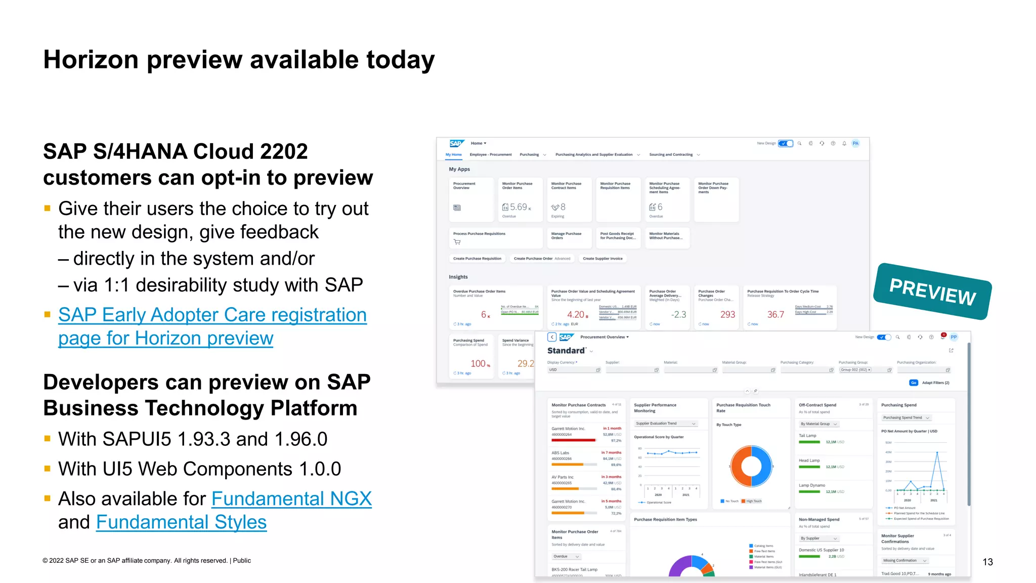 13
© 2022 SAP SE or an SAP affiliate company. All rights reserved. | Public
Horizon preview available today
SAP S/4HANA Cloud 2202
customers can opt-in to preview
▪ Give their users the choice to try out
the new design, give feedback
– directly in the system and/or
– via 1:1 desirability study with SAP
▪ SAP Early Adopter Care registration
page for Horizon preview
Developers can preview on SAP
Business Technology Platform
▪ With SAPUI5 1.93.3 and 1.96.0
▪ With UI5 Web Components 1.0.0
▪ Also available for Fundamental NGX
and Fundamental Styles
 