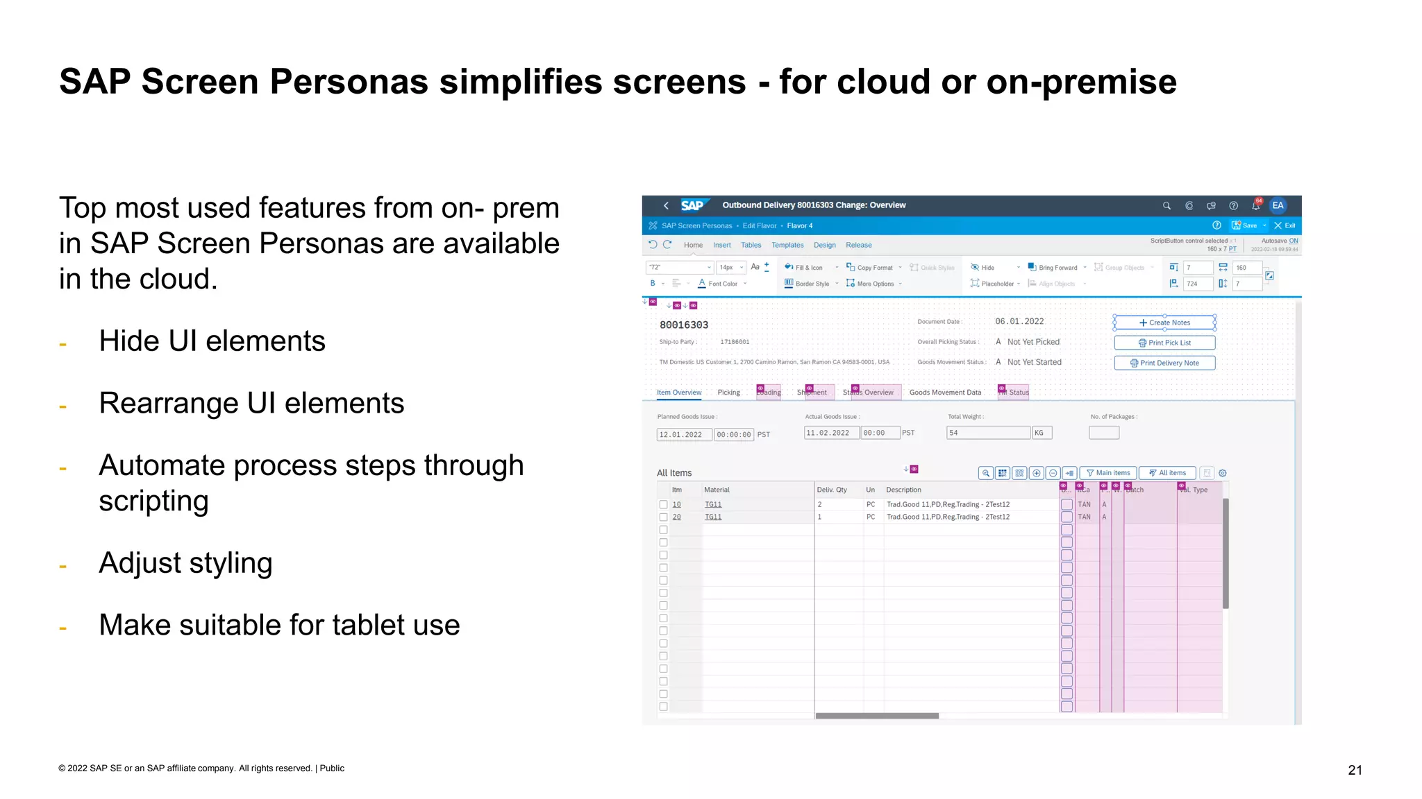 21
© 2022 SAP SE or an SAP affiliate company. All rights reserved. | Public
SAP Screen Personas simplifies screens - for cloud or on-premise
Top most used features from on- prem
in SAP Screen Personas are available
in the cloud.
- Hide UI elements
- Rearrange UI elements
- Automate process steps through
scripting
- Adjust styling
- Make suitable for tablet use
 