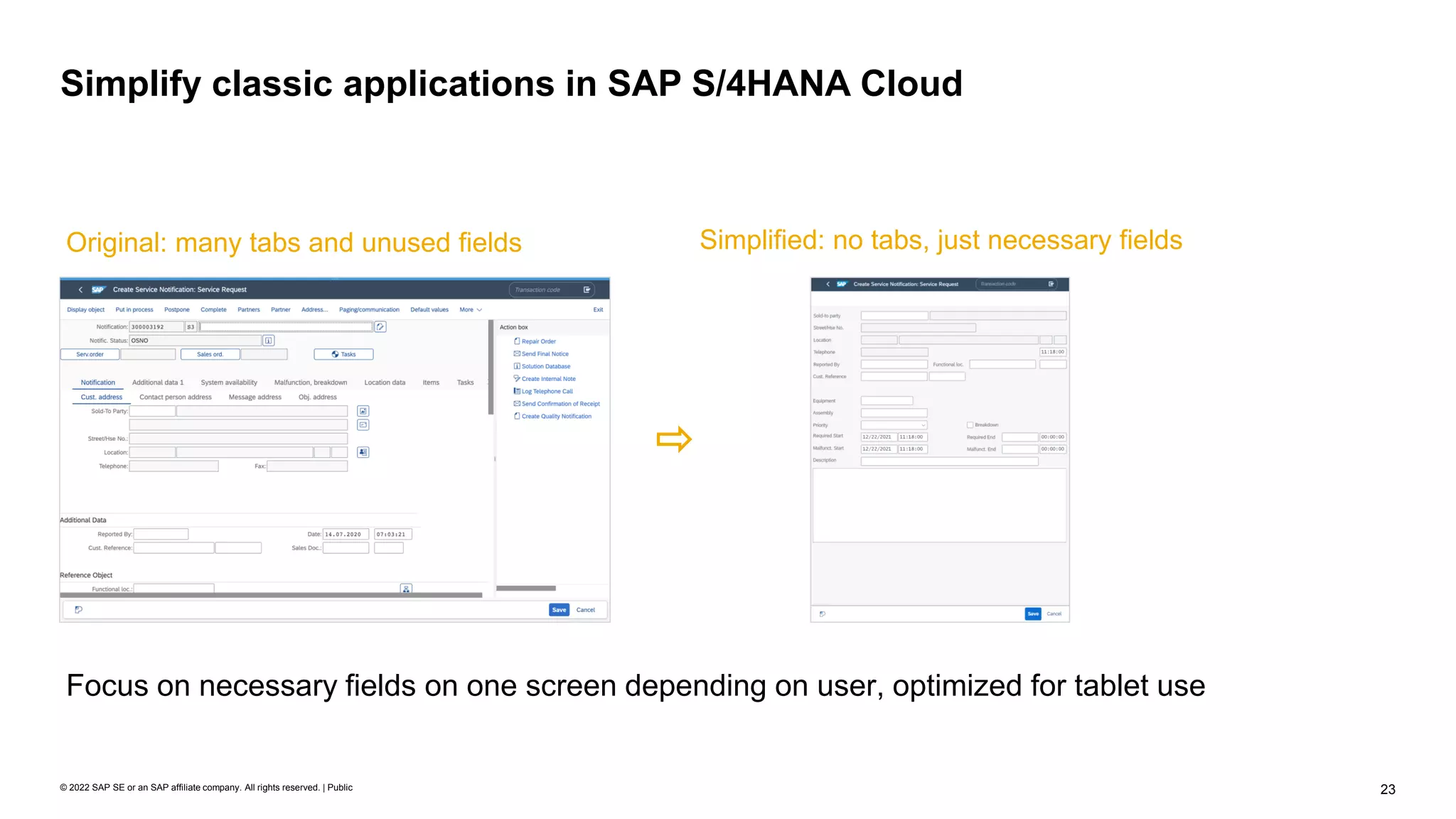 23
© 2022 SAP SE or an SAP affiliate company. All rights reserved. | Public
Simplify classic applications in SAP S/4HANA Cloud
Original: many tabs and unused fields Simplified: no tabs, just necessary fields
Focus on necessary fields on one screen depending on user, optimized for tablet use
 