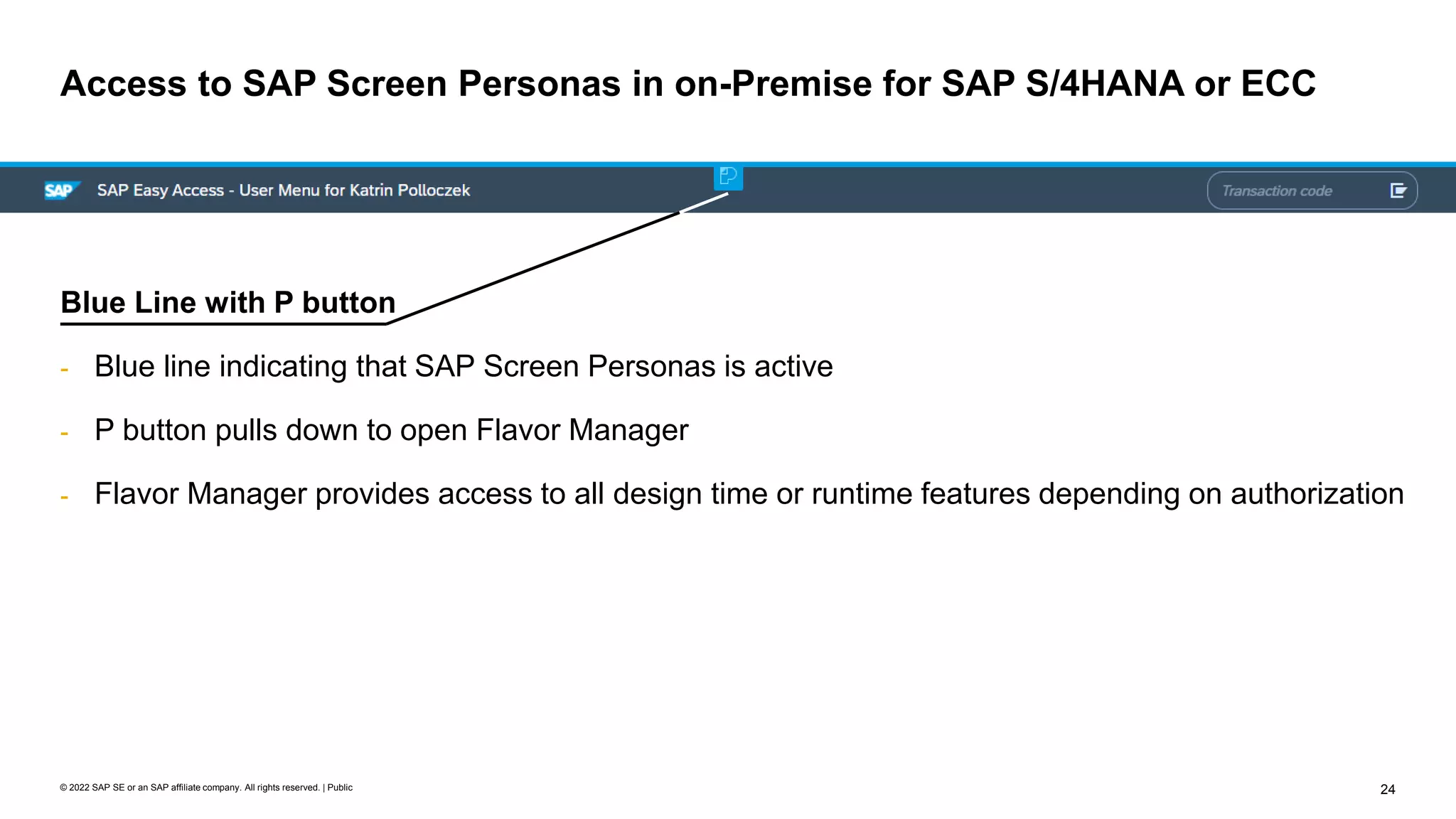 24
© 2022 SAP SE or an SAP affiliate company. All rights reserved. | Public
Access to SAP Screen Personas in on-Premise for SAP S/4HANA or ECC
Blue Line with P button
- Blue line indicating that SAP Screen Personas is active
- P button pulls down to open Flavor Manager
- Flavor Manager provides access to all design time or runtime features depending on authorization
 