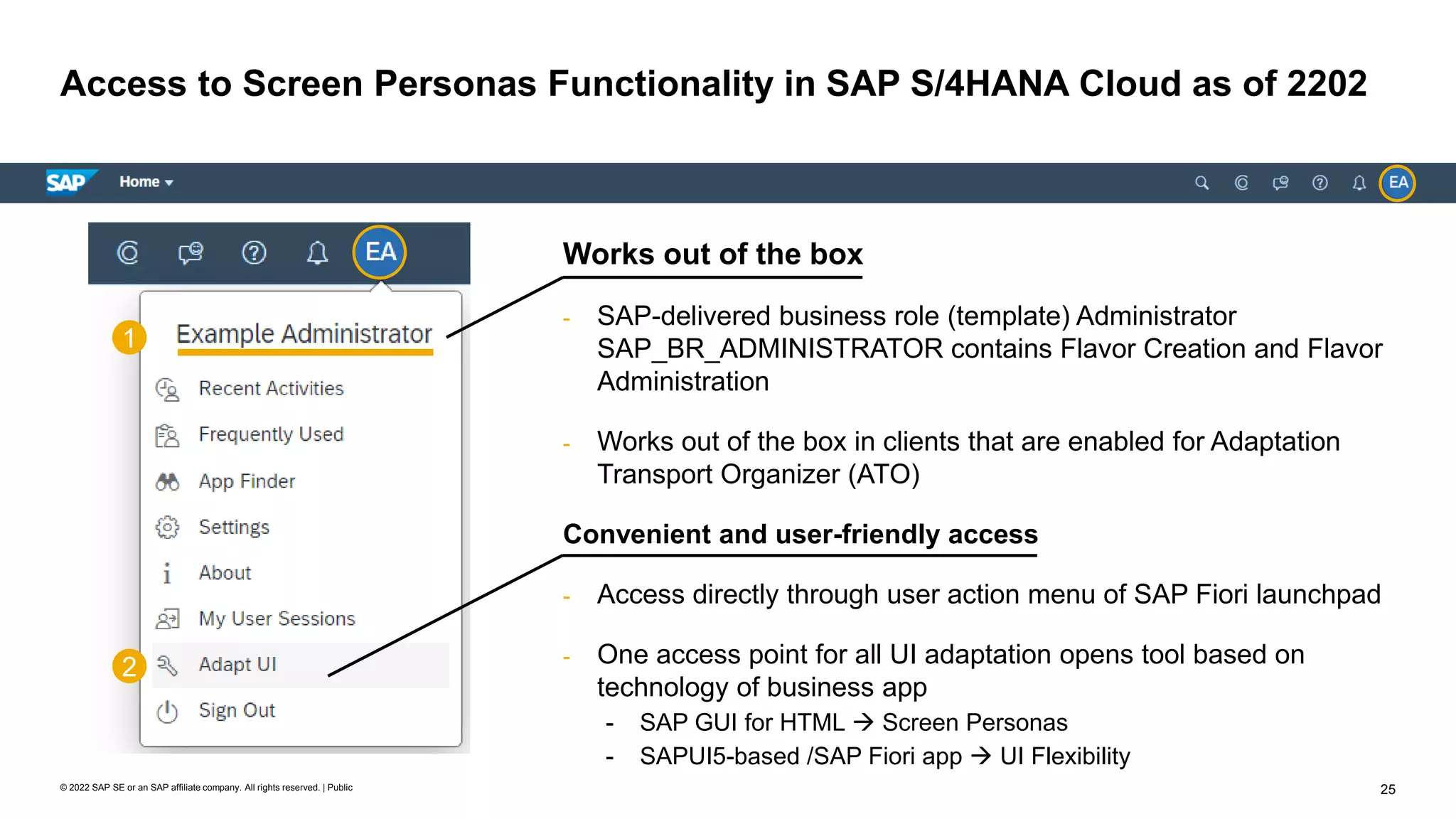 25
© 2022 SAP SE or an SAP affiliate company. All rights reserved. | Public
Access to Screen Personas Functionality in SAP S/4HANA Cloud as of 2202
Works out of the box
- SAP-delivered business role (template) Administrator
SAP_BR_ADMINISTRATOR contains Flavor Creation and Flavor
Administration
- Works out of the box in clients that are enabled for Adaptation
Transport Organizer (ATO)
Convenient and user-friendly access
- Access directly through user action menu of SAP Fiori launchpad
- One access point for all UI adaptation opens tool based on
technology of business app
- SAP GUI for HTML → Screen Personas
- SAPUI5-based /SAP Fiori app → UI Flexibility
1
2
 