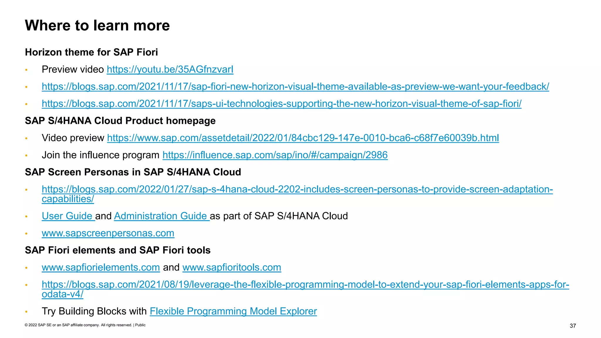 37
© 2022 SAP SE or an SAP affiliate company. All rights reserved. | Public
Horizon theme for SAP Fiori
• Preview video https://youtu.be/35AGfnzvarI
• https://blogs.sap.com/2021/11/17/sap-fiori-new-horizon-visual-theme-available-as-preview-we-want-your-feedback/
• https://blogs.sap.com/2021/11/17/saps-ui-technologies-supporting-the-new-horizon-visual-theme-of-sap-fiori/
SAP S/4HANA Cloud Product homepage
• Video preview https://www.sap.com/assetdetail/2022/01/84cbc129-147e-0010-bca6-c68f7e60039b.html
• Join the influence program https://influence.sap.com/sap/ino/#/campaign/2986
SAP Screen Personas in SAP S/4HANA Cloud
• https://blogs.sap.com/2022/01/27/sap-s-4hana-cloud-2202-includes-screen-personas-to-provide-screen-adaptation-
capabilities/
• User Guide and Administration Guide as part of SAP S/4HANA Cloud
• www.sapscreenpersonas.com
SAP Fiori elements and SAP Fiori tools
• www.sapfiorielements.com and www.sapfioritools.com
• https://blogs.sap.com/2021/08/19/leverage-the-flexible-programming-model-to-extend-your-sap-fiori-elements-apps-for-
odata-v4/
• Try Building Blocks with Flexible Programming Model Explorer
Where to learn more
 
