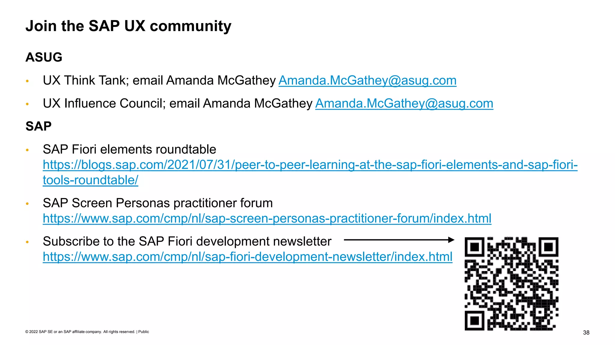 38
© 2022 SAP SE or an SAP affiliate company. All rights reserved. | Public
ASUG
• UX Think Tank; email Amanda McGathey Amanda.McGathey@asug.com
• UX Influence Council; email Amanda McGathey Amanda.McGathey@asug.com
SAP
• SAP Fiori elements roundtable
https://blogs.sap.com/2021/07/31/peer-to-peer-learning-at-the-sap-fiori-elements-and-sap-fiori-
tools-roundtable/
• SAP Screen Personas practitioner forum
https://www.sap.com/cmp/nl/sap-screen-personas-practitioner-forum/index.html
• Subscribe to the SAP Fiori development newsletter
https://www.sap.com/cmp/nl/sap-fiori-development-newsletter/index.html
Join the SAP UX community
 