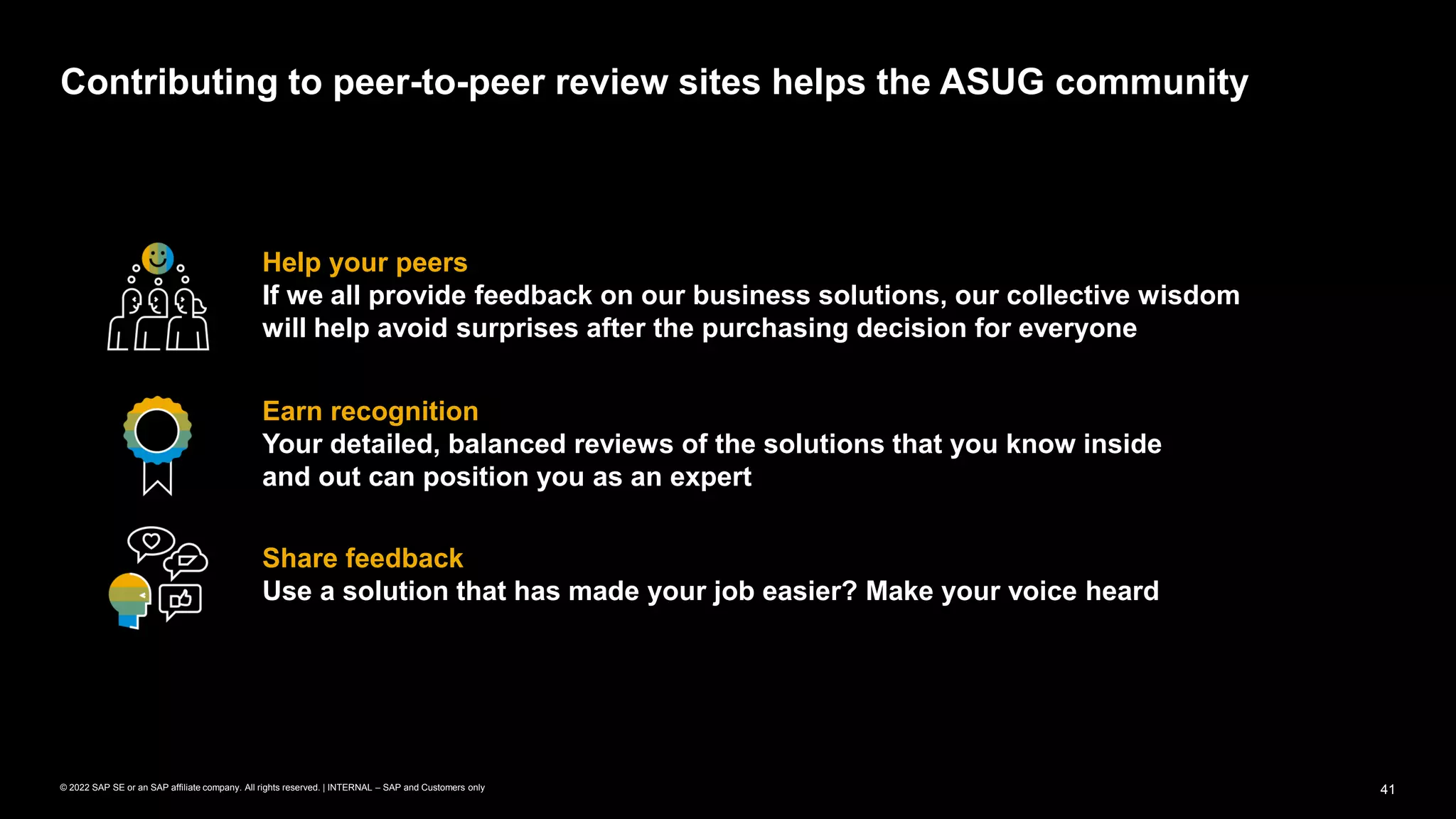 41
© 2022 SAP SE or an SAP affiliate company. All rights reserved. | INTERNAL – SAP and Customers only
Help your peers
If we all provide feedback on our business solutions, our collective wisdom
will help avoid surprises after the purchasing decision for everyone
Contributing to peer-to-peer review sites helps the ASUG community
Earn recognition
Your detailed, balanced reviews of the solutions that you know inside
and out can position you as an expert
Share feedback
Use a solution that has made your job easier? Make your voice heard
 