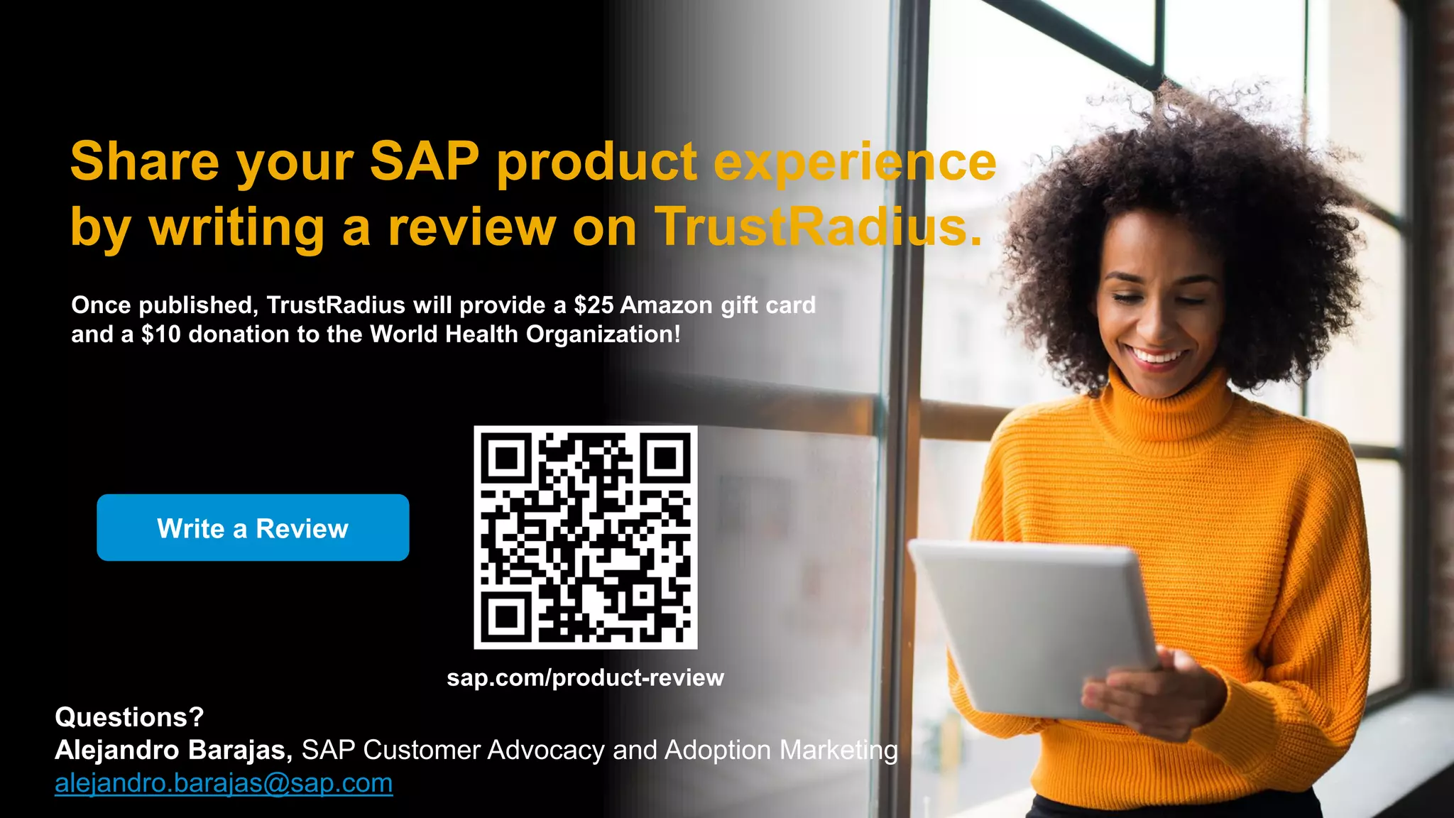 42
© 2022 SAP SE or an SAP affiliate company. All rights reserved. | INTERNAL – SAP and Customers only
Share your SAP product experience
by writing a review on TrustRadius.
Write a Review
Once published, TrustRadius will provide a $25 Amazon gift card
and a $10 donation to the World Health Organization!
sap.com/product-review
Questions?
Alejandro Barajas, SAP Customer Advocacy and Adoption Marketing
alejandro.barajas@sap.com
 