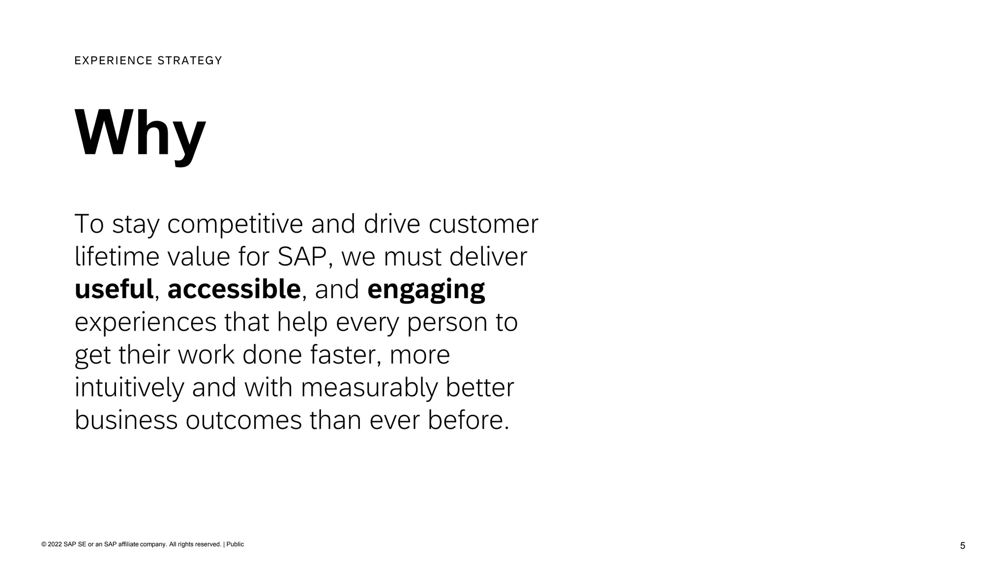 5
© 2022 SAP SE or an SAP affiliate company. All rights reserved. | Public
Why
EXPERIENCE STRATEGY
To stay competitive and drive customer
lifetime value for SAP, we must deliver
useful, accessible, and engaging
experiences that help every person to
get their work done faster, more
intuitively and with measurably better
business outcomes than ever before.
 
