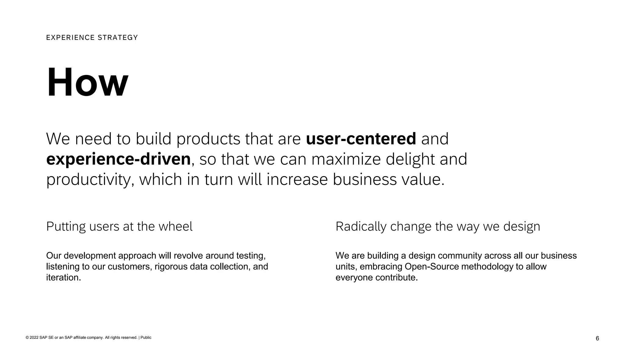 6
© 2022 SAP SE or an SAP affiliate company. All rights reserved. | Public
We need to build products that are user-centered and
experience-driven, so that we can maximize delight and
productivity, which in turn will increase business value.
How
EXPERIENCE STRATEGY
We are building a design community across all our business
units, embracing Open-Source methodology to allow
everyone contribute.
Radically change the way we design
Our development approach will revolve around testing,
listening to our customers, rigorous data collection, and
iteration.
Putting users at the wheel
 