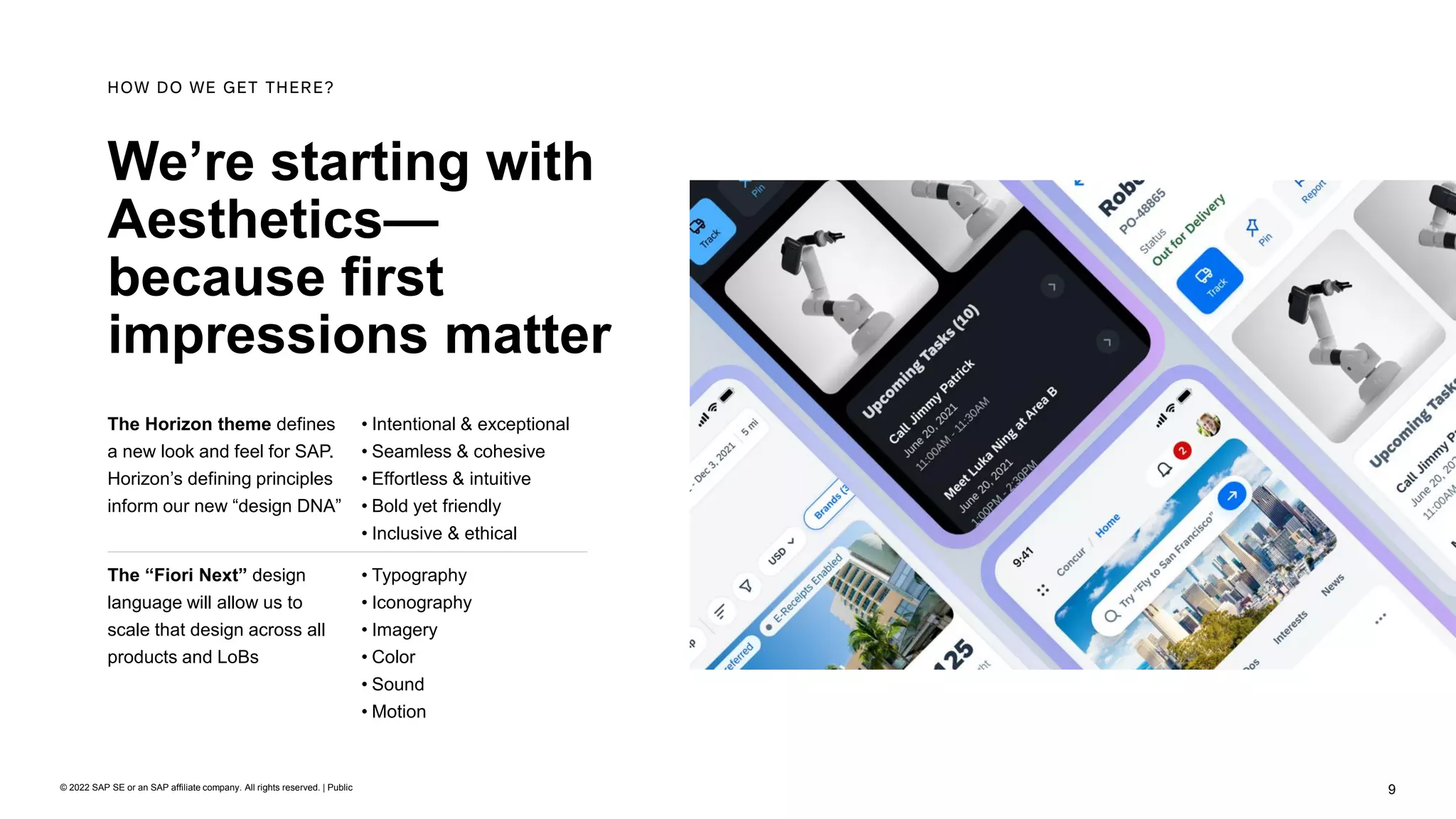 9
© 2022 SAP SE or an SAP affiliate company. All rights reserved. | Public
We’re starting with
Aesthetics—
because first
impressions matter
HOW DO WE GET THERE?
The Horizon theme defines
a new look and feel for SAP.
Horizon’s defining principles
inform our new “design DNA”
• Intentional & exceptional
• Seamless & cohesive
• Effortless & intuitive
• Bold yet friendly
• Inclusive & ethical
The “Fiori Next” design
language will allow us to
scale that design across all
products and LoBs
• Typography
• Iconography
• Imagery
• Color
• Sound
• Motion
 