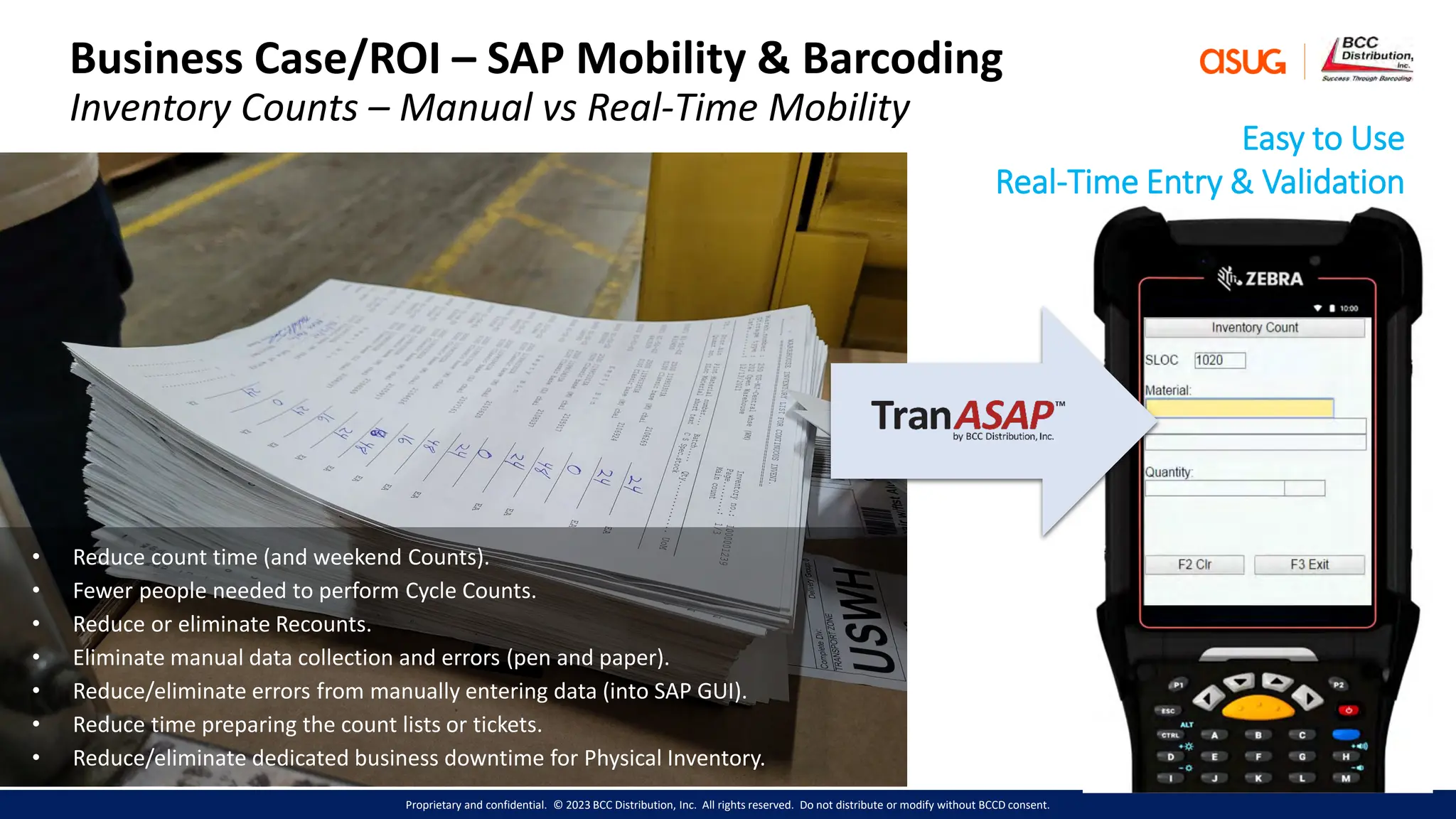 Proprietary and confidential. © 2023 BCC Distribution, Inc. All rights reserved. Do not distribute or modify without BCCD consent.
Business Case/ROI – SAP Mobility & Barcoding
Inventory Counts – Manual vs Real-Time Mobility
• Reduce count time (and weekend Counts).
• Fewer people needed to perform Cycle Counts.
• Reduce or eliminate Recounts.
• Eliminate manual data collection and errors (pen and paper).
• Reduce/eliminate errors from manually entering data (into SAP GUI).
• Reduce time preparing the count lists or tickets.
• Reduce/eliminate dedicated business downtime for Physical Inventory.
Easy to Use
Real-Time Entry & Validation
 