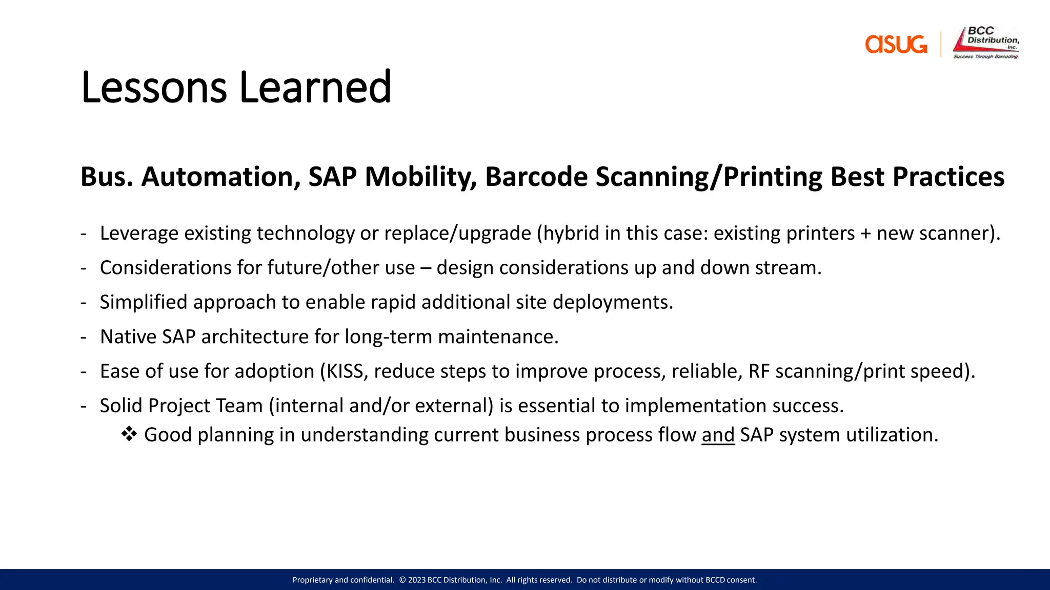 Proprietary and confidential. © 2023 BCC Distribution, Inc. All rights reserved. Do not distribute or modify without BCCD consent.
Lessons Learned
Bus. Automation, SAP Mobility, Barcode Scanning/Printing Best Practices
- Leverage existing technology or replace/upgrade (hybrid in this case: existing printers + new scanner).
- Considerations for future/other use – design considerations up and down stream.
- Simplified approach to enable rapid additional site deployments.
- Native SAP architecture for long-term maintenance.
- Ease of use for adoption (KISS, reduce steps to improve process, reliable, RF scanning/print speed).
- Solid Project Team (internal and/or external) is essential to implementation success.
 Good planning in understanding current business process flow and SAP system utilization.
 