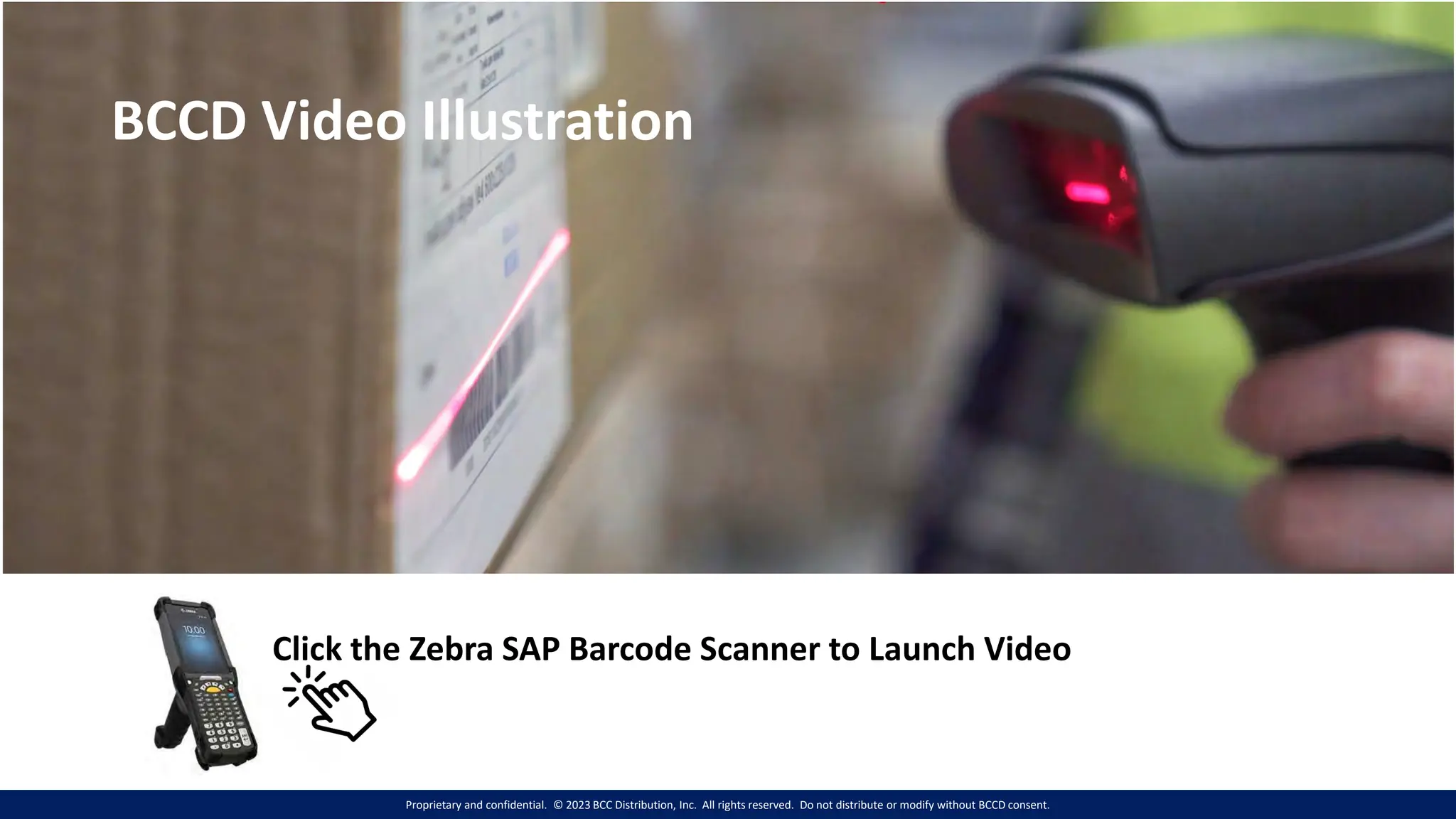Proprietary and confidential. © 2023 BCC Distribution, Inc. All rights reserved. Do not distribute or modify without BCCD consent.
BCCD Video Illustration
Click the Zebra SAP Barcode Scanner to Launch Video
 