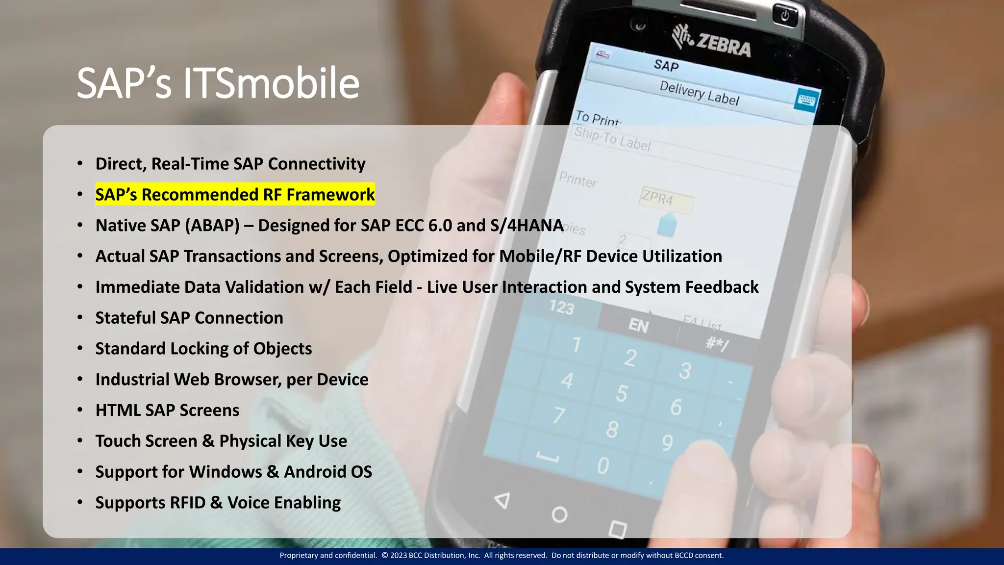 Proprietary and confidential. © 2023 BCC Distribution, Inc. All rights reserved. Do not distribute or modify without BCCD consent.
SAP’s ITSmobile
• Direct, Real-Time SAP Connectivity
• SAP’s Recommended RF Framework
• Native SAP (ABAP) – Designed for SAP ECC 6.0 and S/4HANA
• Actual SAP Transactions and Screens, Optimized for Mobile/RF Device Utilization
• Immediate Data Validation w/ Each Field - Live User Interaction and System Feedback
• Stateful SAP Connection
• Standard Locking of Objects
• Industrial Web Browser, per Device
• HTML SAP Screens
• Touch Screen & Physical Key Use
• Support for Windows & Android OS
• Supports RFID & Voice Enabling
 
