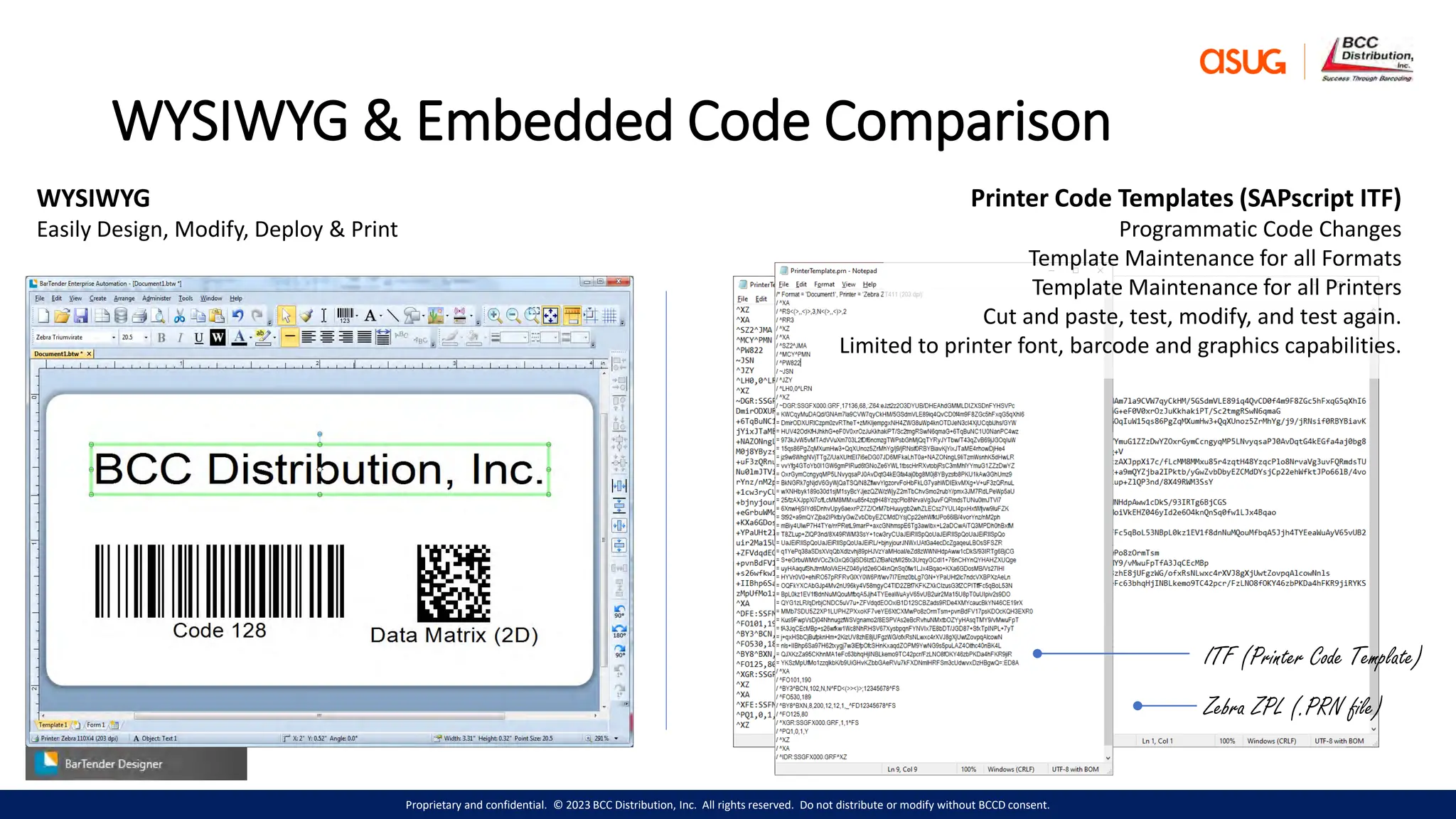 Proprietary and confidential. © 2023 BCC Distribution, Inc. All rights reserved. Do not distribute or modify without BCCD consent.
WYSIWYG & Embedded Code Comparison
WYSIWYG
Easily Design, Modify, Deploy & Print
Zebra ZPL (.PRN file)
Printer Code Templates (SAPscript ITF)
Programmatic Code Changes
Template Maintenance for all Formats
Template Maintenance for all Printers
Cut and paste, test, modify, and test again.
Limited to printer font, barcode and graphics capabilities.
ITF (Printer Code Template)
 