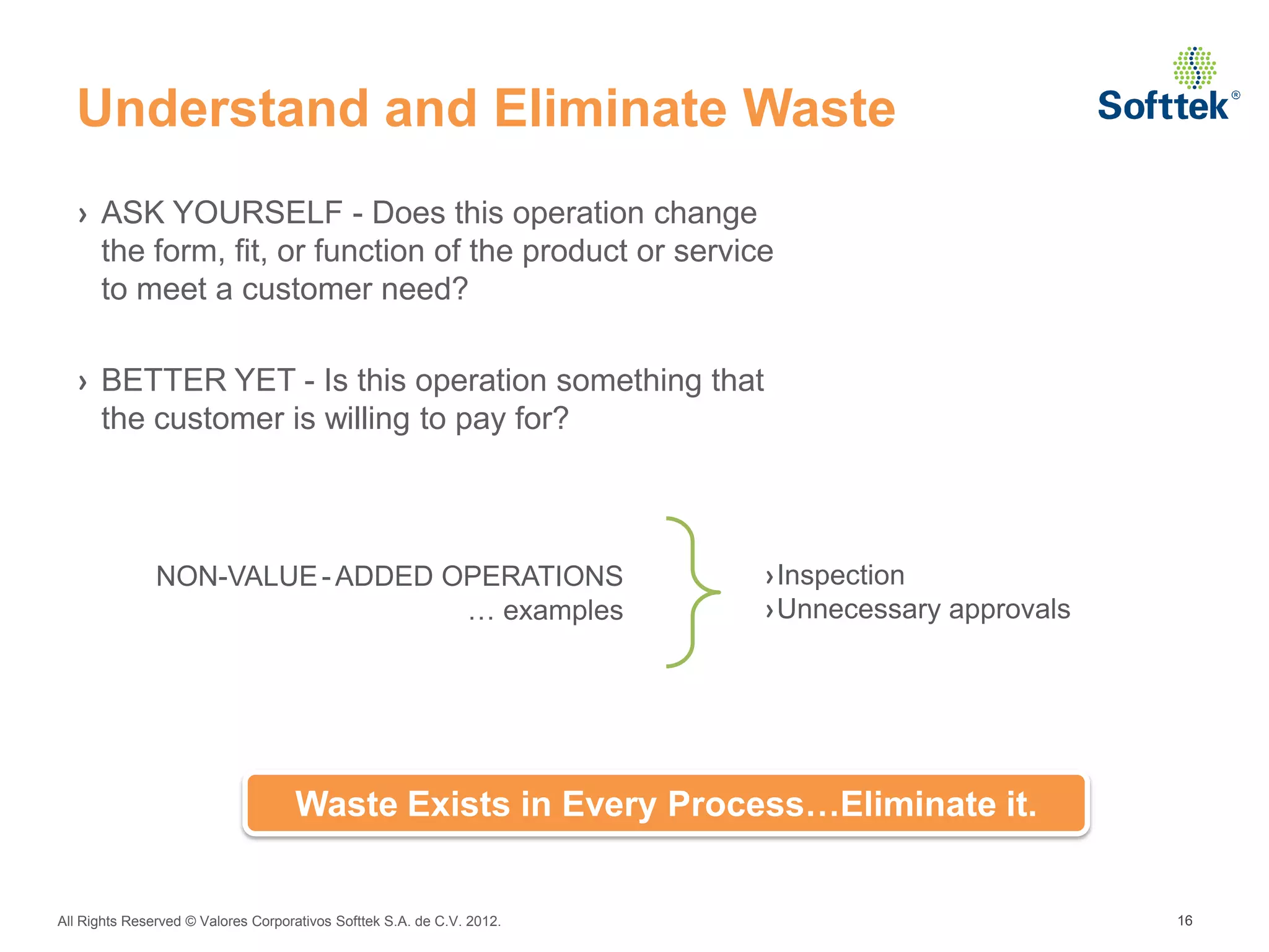 Understand and Eliminate Waste
  › ASK YOURSELF - Does this operation change
    the form, fit, or function of the product or service
    to meet a customer need?

  › BETTER YET - Is this operation something that
    the customer is willing to pay for?



               NON-VALUE - ADDED OPERATIONS                             ›Inspection
                                  … examples                            ›Unnecessary approvals




                                    Waste Exists in Every Process…Eliminate it.


All Rights Reserved © Valores Corporativos Softtek S.A. de C.V. 2012.                            16
 