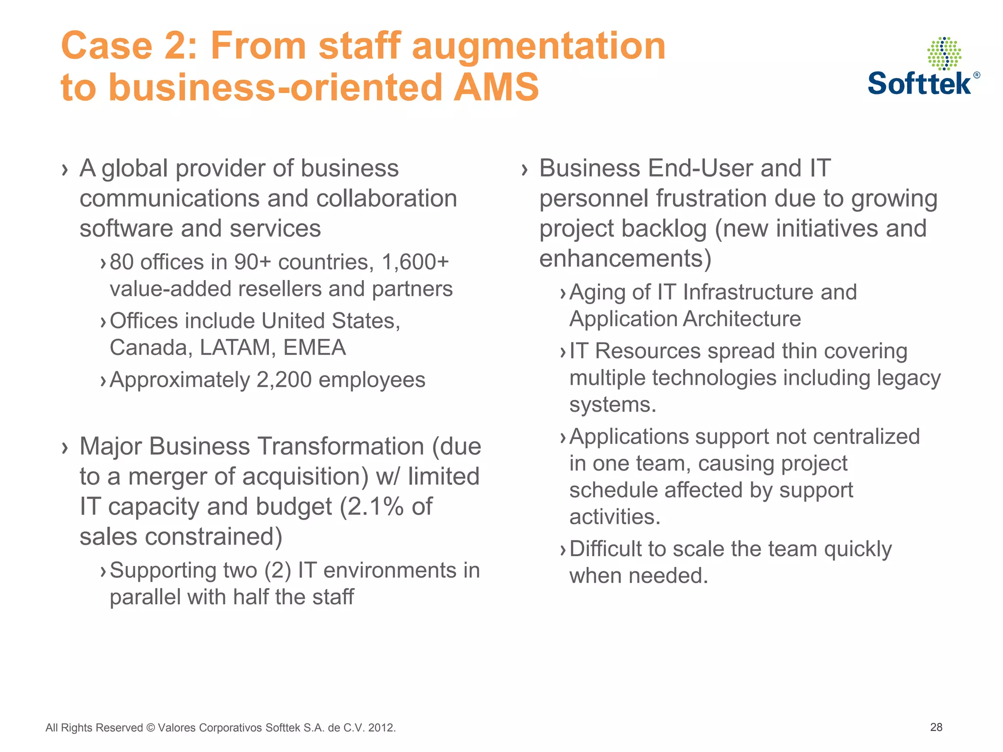 Case 2: From staff augmentation
  to business-oriented AMS
  › A global provider of business                                       › Business End-User and IT
    communications and collaboration                                      personnel frustration due to growing
    software and services                                                 project backlog (new initiatives and
          › 80 offices in 90+ countries, 1,600+                           enhancements)
            value-added resellers and partners                             › Aging of IT Infrastructure and
          › Offices include United States,                                   Application Architecture
            Canada, LATAM, EMEA                                            › IT Resources spread thin covering
          › Approximately 2,200 employees                                    multiple technologies including legacy
                                                                             systems.
  › Major Business Transformation (due                                     › Applications support not centralized
                                                                             in one team, causing project
    to a merger of acquisition) w/ limited
                                                                             schedule affected by support
    IT capacity and budget (2.1% of                                          activities.
    sales constrained)                                                     › Difficult to scale the team quickly
          › Supporting two (2) IT environments in                            when needed.
            parallel with half the staff




All Rights Reserved © Valores Corporativos Softtek S.A. de C.V. 2012.                                            28
 