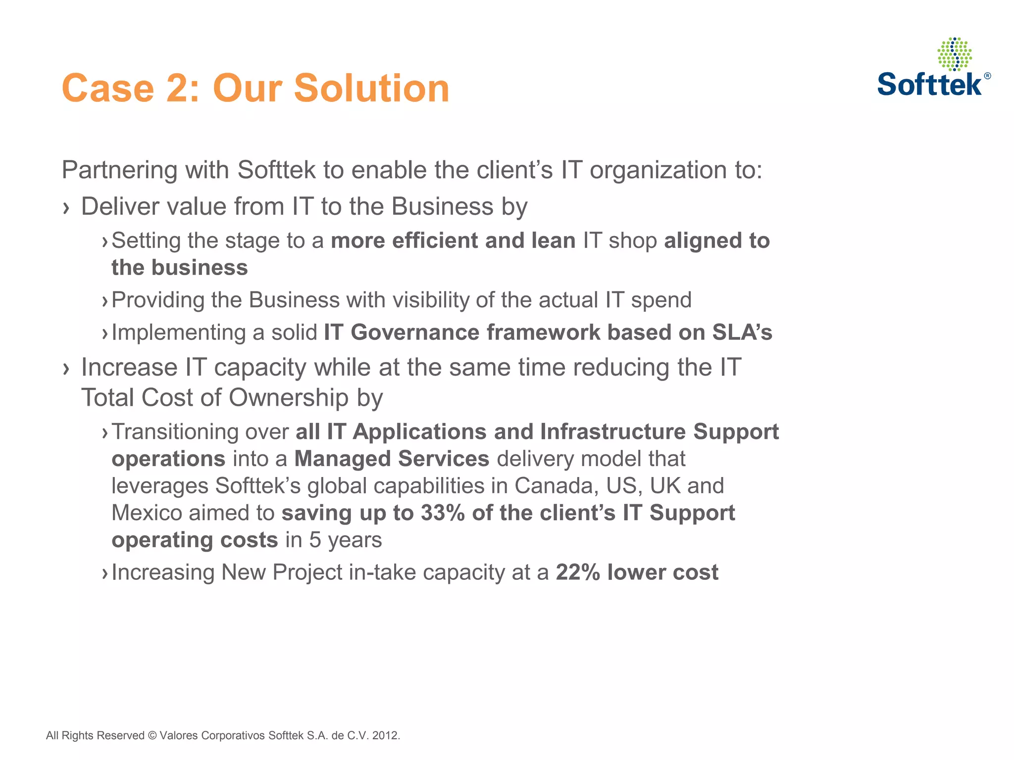 Case 2: Our Solution
  Partnering with Softtek to enable the client’s IT organization to:
  › Deliver value from IT to the Business by
          › Setting the stage to a more efficient and lean IT shop aligned to
            the business
          › Providing the Business with visibility of the actual IT spend
          › Implementing a solid IT Governance framework based on SLA’s
  › Increase IT capacity while at the same time reducing the IT
    Total Cost of Ownership by
          › Transitioning over all IT Applications and Infrastructure Support
            operations into a Managed Services delivery model that
            leverages Softtek’s global capabilities in Canada, US, UK and
            Mexico aimed to saving up to 33% of the client’s IT Support
            operating costs in 5 years
          › Increasing New Project in-take capacity at a 22% lower cost




All Rights Reserved © Valores Corporativos Softtek S.A. de C.V. 2012.
 
