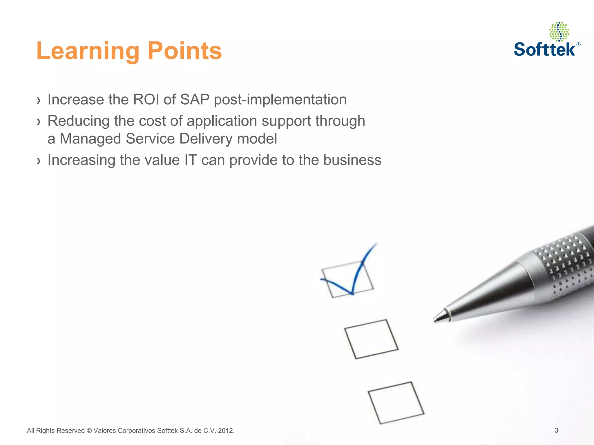 Learning Points
  › Increase the ROI of SAP post-implementation
  › Reducing the cost of application support through
    a Managed Service Delivery model
  › Increasing the value IT can provide to the business




All Rights Reserved © Valores Corporativos Softtek S.A. de C.V. 2012.   3
 